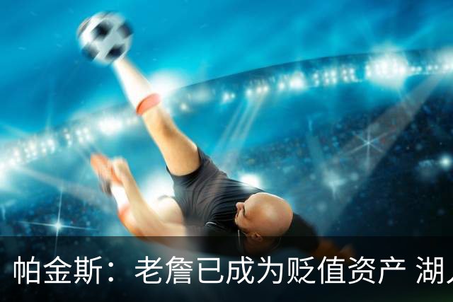 帕金斯：老詹已成为贬值资产 湖人做得对 没人想要一辆98年的奔驰